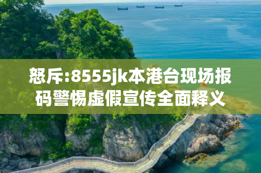 怒斥:8555jk本港台现场报码警惕虚假宣传全面释义