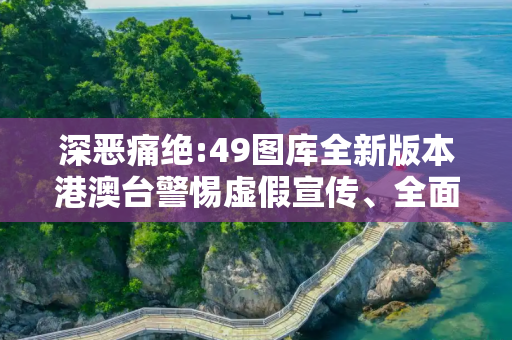 深恶痛绝:49图库全新版本港澳台警惕虚假宣传、全面解答与解释
