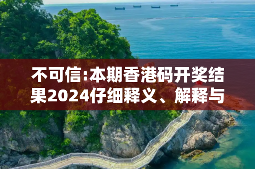 不可信:本期香港码开奖结果2024仔细释义、解释与落实