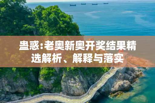 蛊惑:老奥新奥开奖结果精选解析、解释与落实