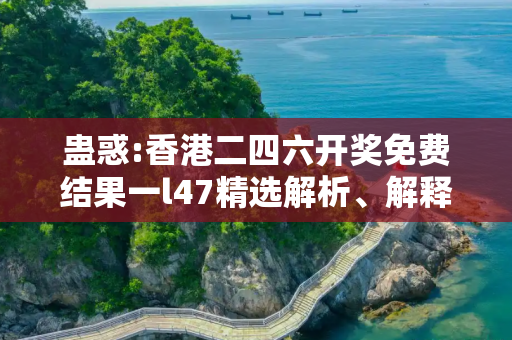 蛊惑:香港二四六开奖免费结果一l47精选解析、解释与落实