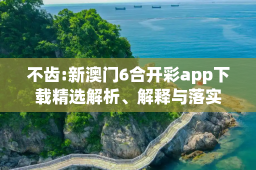 不齿:新澳门6合开彩app下载精选解析、解释与落实
