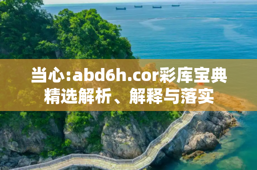 当心:abd6h.cor彩库宝典精选解析、解释与落实