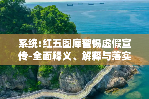 系统:红五图库警惕虚假宣传-全面释义、解释与落实