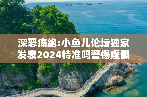 深恶痛绝:小鱼儿论坛独家发表2024特准吗警惕虚假宣传全面释义