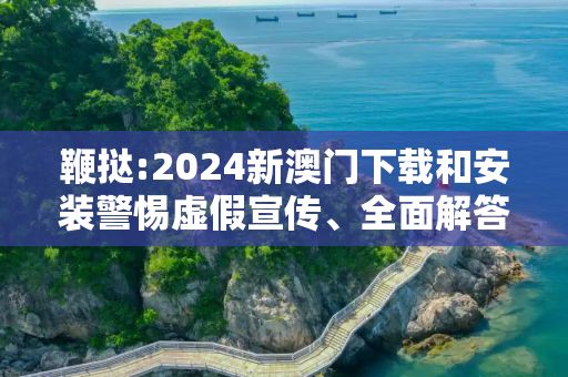 鞭挞:2024新澳门下载和安装警惕虚假宣传、全面解答