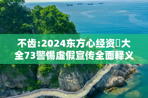 不齿:2024东方心经资枓大全73警惕虚假宣传全面释义