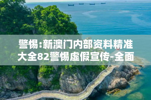 警惕:新澳门内部资料精准大全82警惕虚假宣传-全面释义