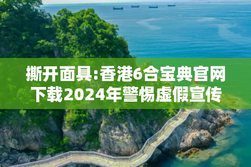 撕开面具:香港6合宝典官网下载2024年警惕虚假宣传-全面释义、解释与落实