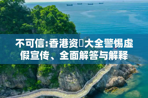 不可信:香港资枓大全警惕虚假宣传、全面解答与解释