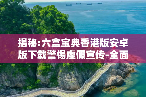 揭秘:六盒宝典香港版安卓版下载警惕虚假宣传-全面释义