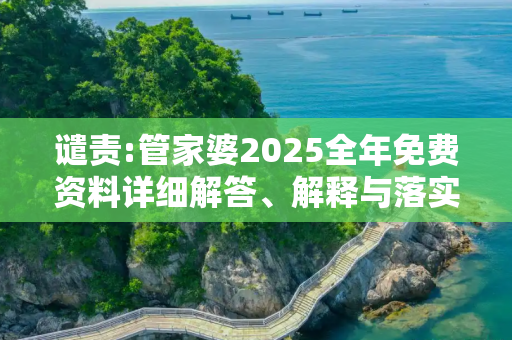 谴责:管家婆2025全年免费资料详细解答、解释与落实