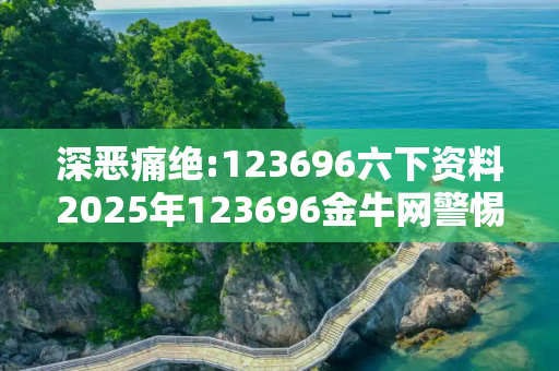 深恶痛绝:123696六下资料2025年123696金牛网警惕虚假宣传、全面解答