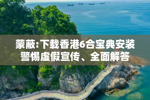 蒙蔽:下载香港6合宝典安装警惕虚假宣传、全面解答