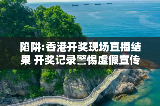 陷阱:香港开奖现场直播结果 开奖记录警惕虚假宣传全面释义