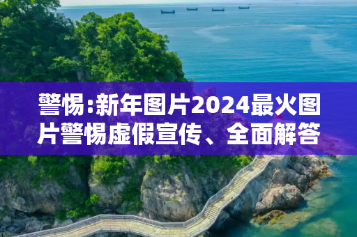 警惕:新年图片2024最火图片警惕虚假宣传、全面解答