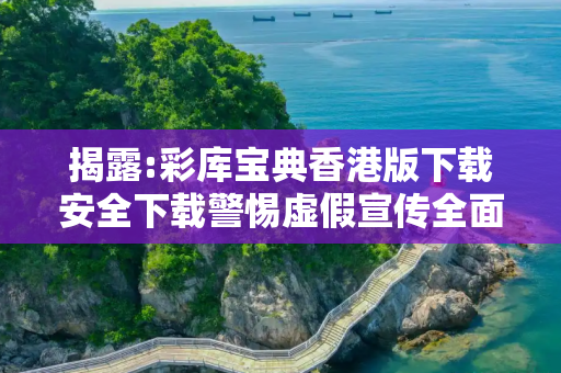 揭露:彩库宝典香港版下载安全下载警惕虚假宣传全面释义