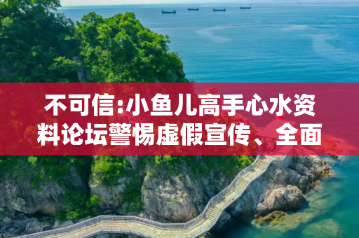 不可信:小鱼儿高手心水资料论坛警惕虚假宣传、全面解答与解释