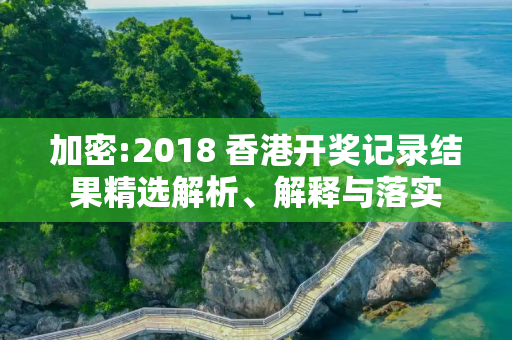 加密:2018 香港开奖记录结果精选解析、解释与落实