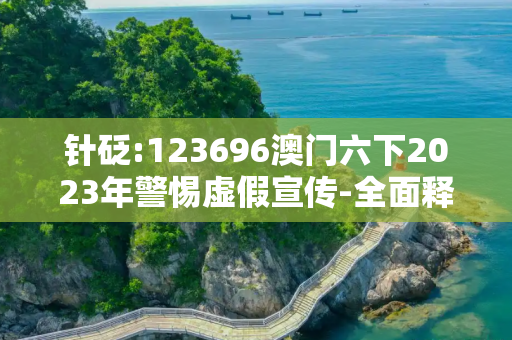 针砭:123696澳门六下2023年警惕虚假宣传-全面释义