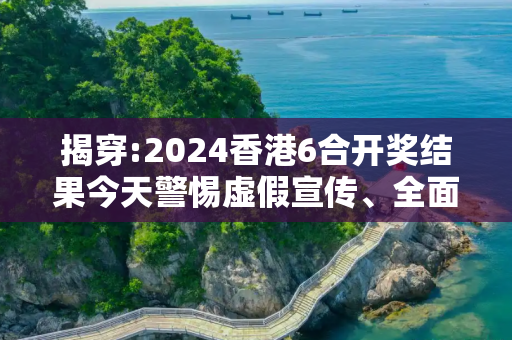 揭穿:2024香港6合开奖结果今天警惕虚假宣传、全面解答与解释