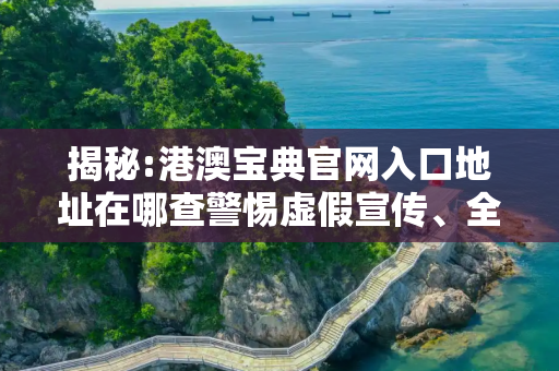 揭秘:港澳宝典官网入口地址在哪查警惕虚假宣传、全面解答与解释