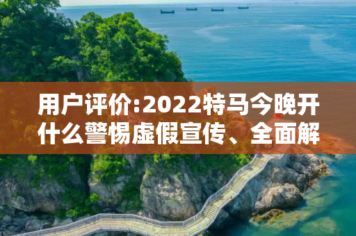 用户评价:2022特马今晚开什么警惕虚假宣传、全面解答与解释