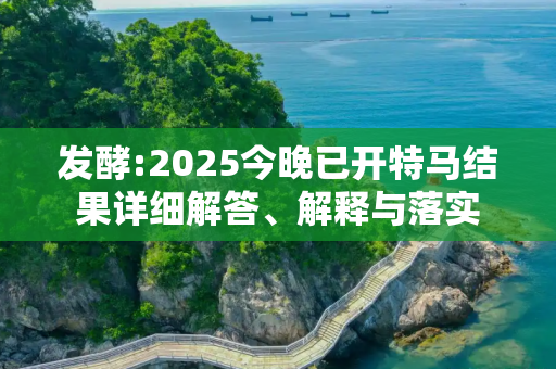 发酵:2025今晚已开特马结果详细解答、解释与落实