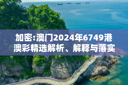 加密:澳门2024年6749港澳彩精选解析、解释与落实