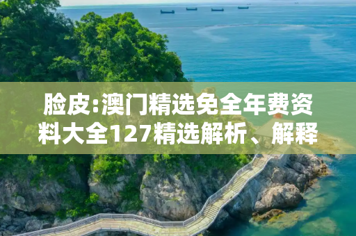脸皮:澳门精选免全年费资料大全127精选解析、解释与落实