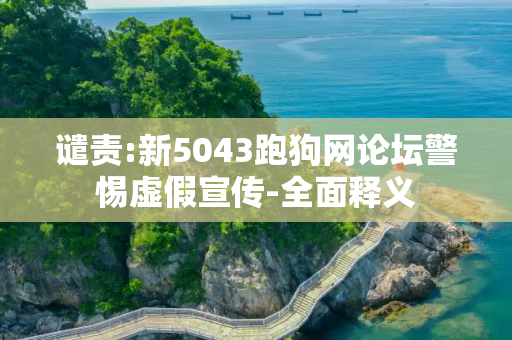 谴责:新5043跑狗网论坛警惕虚假宣传-全面释义