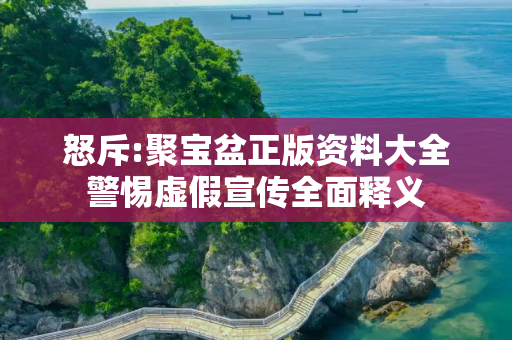 怒斥:聚宝盆正版资料大全警惕虚假宣传全面释义