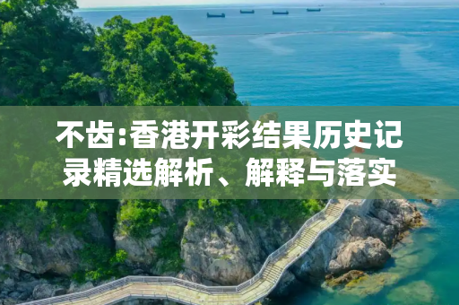不齿:香港开彩结果历史记录精选解析、解释与落实