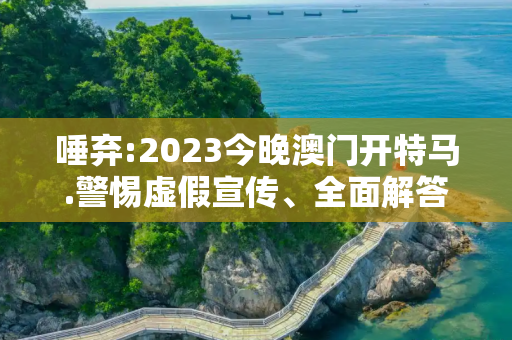 唾弃:2023今晚澳门开特马.警惕虚假宣传、全面解答与解释