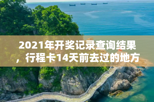 2021年开奖记录查询结果，行程卡14天前去过的地方会消失吗